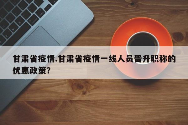 甘肃省疫情.甘肃省疫情一线人员晋升职称的优惠政策?