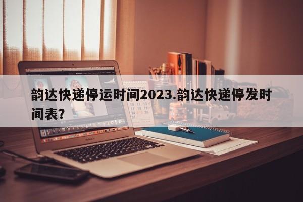 韵达快递停运时间2023.韵达快递停发时间表?