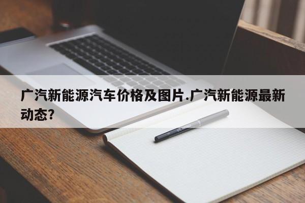 广汽新能源汽车价格及图片.广汽新能源最新动态?