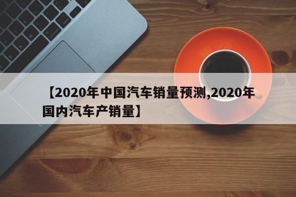 【2020年中国汽车销量预测,2020年国内汽车产销量】
