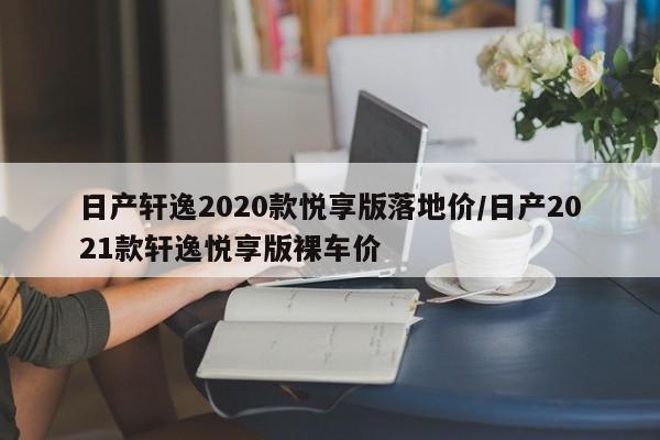 日产轩逸2020款悦享版落地价/日产2021款轩逸悦享版裸车价