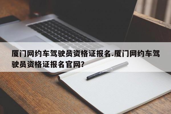 厦门网约车驾驶员资格证报名.厦门网约车驾驶员资格证报名官网?